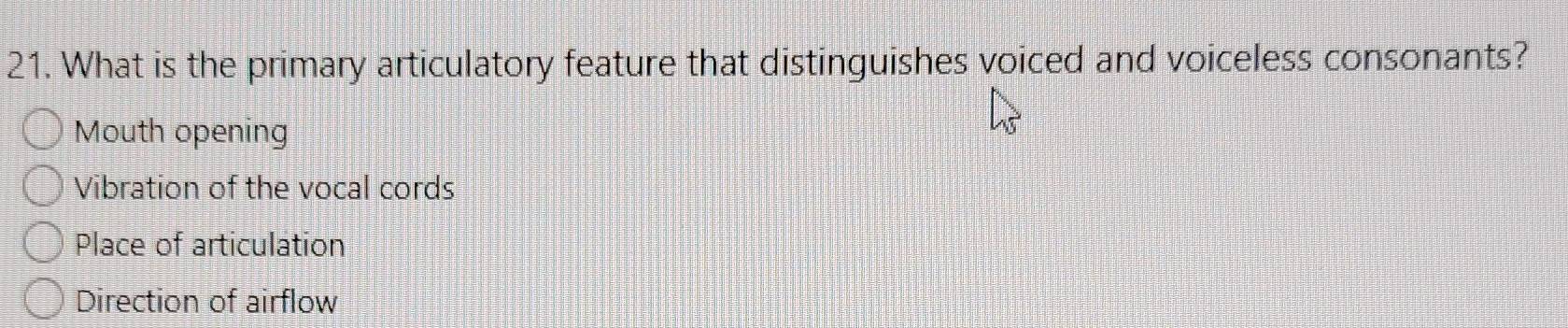 What is the primary articulatory feature that distinguishes voiced and voiceless consonants?
Mouth opening
Vibration of the vocal cords
Place of articulation
Direction of airflow