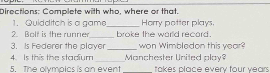 Directions: Complete with who, where or that. 
1. Quidditch is a game_ Harry potter plays. 
2. Bolt is the runner_ broke the world record. 
3. Is Federer the player _won Wimbledon this year? 
4. Is this the stadium _Manchester United play? 
5. The olympics is an event _takes place every four years