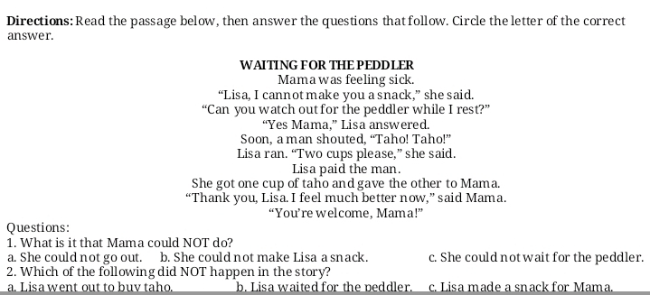 Directions: Read the passage below, then answer the questions that follow. Circle the letter of the correct
answer.
WAITING FOR THE PEDDLER
Mama was feeling sick.
“Lisa, I cannot make you a snack,” she said.
“Can you watch out for the peddler while I rest?”
“Yes Mama.” Lisa answered.
Soon, a man shouted, “Taho! Taho!”
Lisa ran. “Two cups please,” she said.
Lisa paid the man.
She got one cup of taho and gave the other to Mama.
“Thank you, Lisa. I feel much better now,” said Mama.
“You’re welcome, Mama!”
Questions:
1. What is it that Mama could NOT do?
a. She could not go out. b. She could not make Lisa a snack. c. She could notwait for the peddler.
2. Which of the following did NOT happen in the story?
a. Lisa went out to buv taho. b. Lisa waited for the peddler. c. Lisa made a snack for Mama.