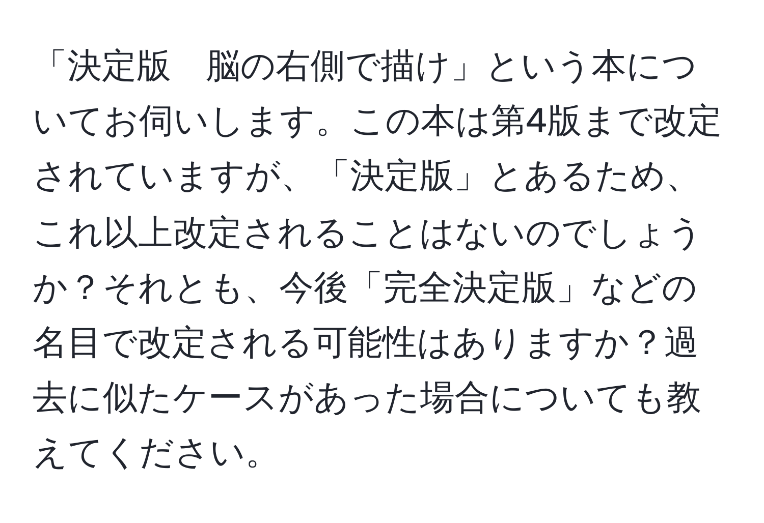 「決定版　脳の右側で描け」という本についてお伺いします。この本は第4版まで改定されていますが、「決定版」とあるため、これ以上改定されることはないのでしょうか？それとも、今後「完全決定版」などの名目で改定される可能性はありますか？過去に似たケースがあった場合についても教えてください。