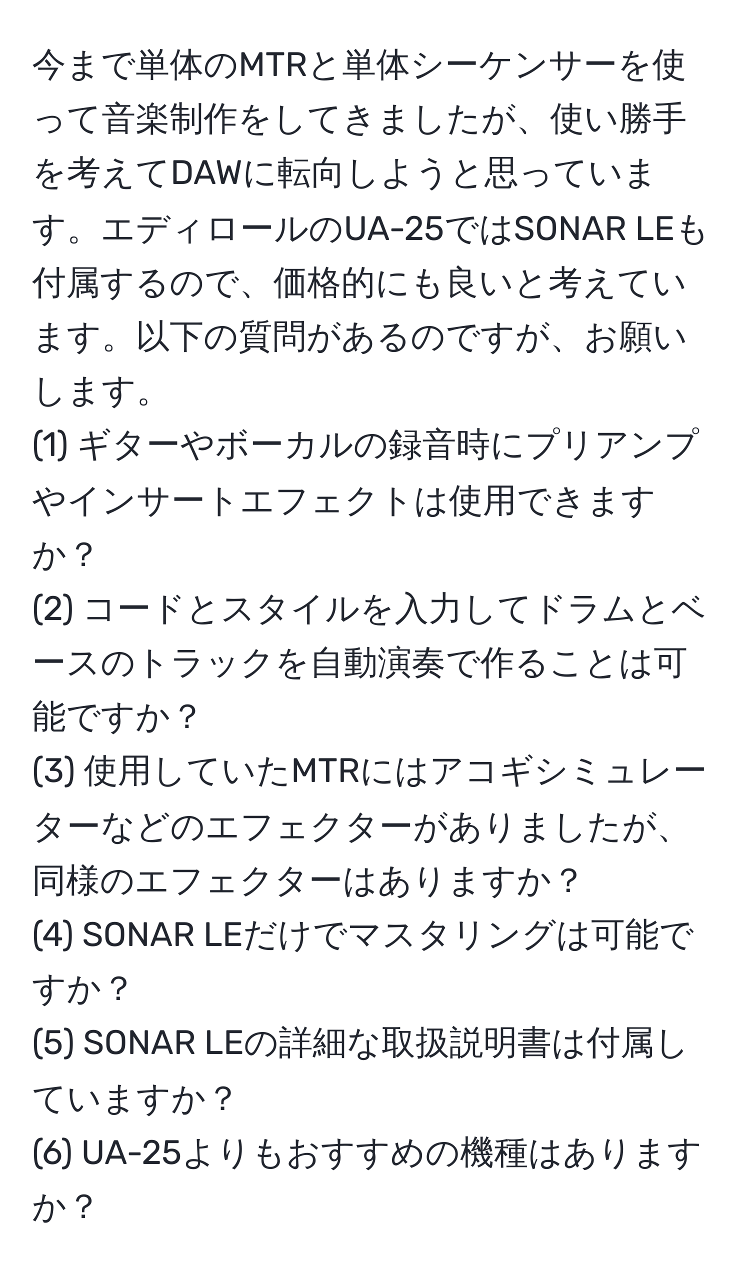 今まで単体のMTRと単体シーケンサーを使って音楽制作をしてきましたが、使い勝手を考えてDAWに転向しようと思っています。エディロールのUA-25ではSONAR LEも付属するので、価格的にも良いと考えています。以下の質問があるのですが、お願いします。  
(1) ギターやボーカルの録音時にプリアンプやインサートエフェクトは使用できますか？  
(2) コードとスタイルを入力してドラムとベースのトラックを自動演奏で作ることは可能ですか？  
(3) 使用していたMTRにはアコギシミュレーターなどのエフェクターがありましたが、同様のエフェクターはありますか？  
(4) SONAR LEだけでマスタリングは可能ですか？  
(5) SONAR LEの詳細な取扱説明書は付属していますか？  
(6) UA-25よりもおすすめの機種はありますか？