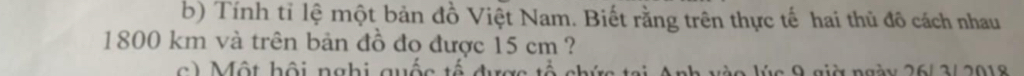 Tính tỉ lệ một bản đồ Việt Nam. Biết rằng trên thực tế hai thủ đô cách nhau
1800 km và trên bản đồ đo được 15 cm ? 
ộ t h ội n gh i quốc t được t ổ ch ứ ai Anh vào lúc 9 giờ ngày 26/ 3/ 2018