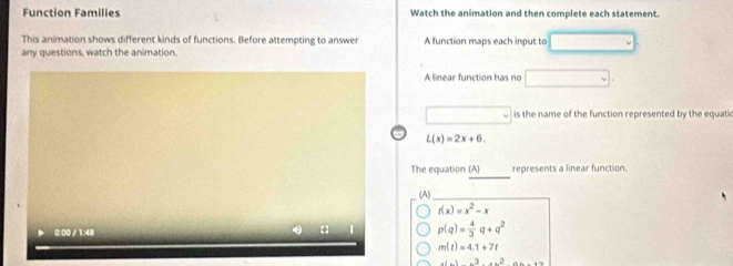 Function Families Watch the animation and then complete each statement
This animation shows different kinds of functions. Before attempting to answer A function maps each input to ,.. L
any questions, watch the animation
A linear function has no □
□° is the name of the function represented by the equati
L(x)=2x+6. 
_
The equation (A) represents a linear function.
(A)_
f(x)=x^2-x
0:00 /1:48
p(q)= 4/3 q+q^2
m(t)=4.1+7t
+(-)+^3+x^2