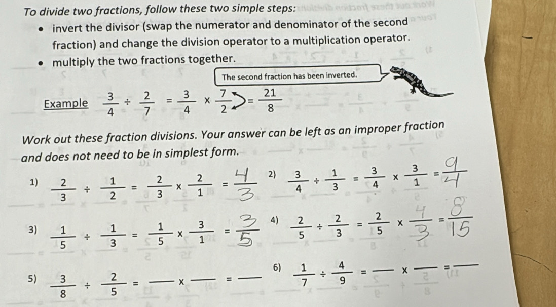 To divide two fractions, follow these two simple steps: 
invert the divisor (swap the numerator and denominator of the second 
fraction) and change the division operator to a multiplication operator. 
multiply the two fractions together. 
The second fraction has been inverted. 
Example  3/4 /  2/7 = 3/4 *  7/2 = 21/8 
Work out these fraction divisions. Your answer can be left as an improper fraction 
and does not need to be in simplest form. 
1)  2/3 /  1/2 = 2/3 *  2/1 =
2)  3/4 /  1/3 = 3/4 *  3/1 =
3)  1/5 /  1/3 = 1/5 *  3/1 =
4)  2/5 /  2/3 = 2/5 *  1/3 = 2/1 
_6)  1/7 /  4/9 = _ x _ _ = _ 
5)  3/8 /  2/5 = _ 
× _=