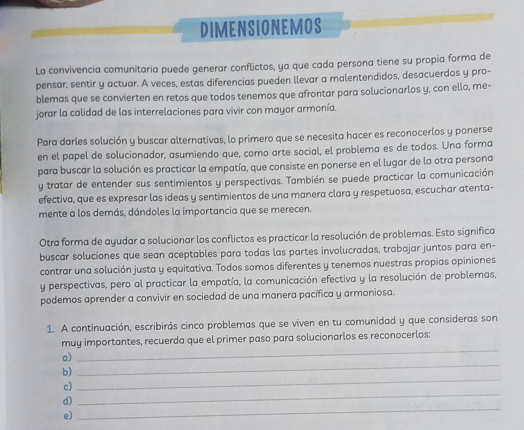 DIMENSIONEMOS
La convivencia comunitaria puede generar conflictos, ya que cada persona tiene su propia forma de
pensar, sentir y actuar. A veces, estas diferencias pueden llevar a malentendidos, desacuerdos y pro-
blemas que se convierten en retos que todos tenemos que afrontar para solucionarlos y, con ello, me-
jorar la calidad de las interrelaciones para vivir con mayor armonía.
Para darles solución y buscar alternativas, lo primero que se necesita hacer es reconocerlos y ponerse
en el papel de solucionador, asumiendo que, como arte social, el problema es de todos. Una forma
para buscar la solución es practicar la empatía, que consiste en ponerse en el lugar de la otra persona
y tratar de entender sus sentimientos y perspectivas. También se puede practicar la comunicación
efectiva, que es expresar las ideas y sentimientos de una manera clara y respetuosa, escuchar atenta-
mente a los demás, dándoles la importancia que se merecen.
Otra forma de ayudar a solucionar los conflictos es practicar la resolución de problemas. Esto significa
buscar soluciones que sean aceptables para todas las partes involucradas, trabajar juntos para en-
contrar una solución justa y equitativa. Todos somos diferentes y tenemos nuestras propias opiniones
y perspectivas, pero al practicar la empatía, la comunicación efectiva y la resolución de problemas,
podemos aprender a convivir en sociedad de una manera pacífica y armoniosa.
1. A continuación, escribirás cinco problemas que se viven en tu comunidad y que consideras son
_
muy importantes, recuerda que el primer paso para solucionarlos es reconocerlos:
a)
_
b)
_
c)
d)
_
e)
_