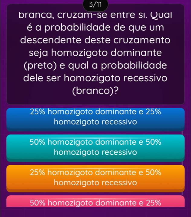 3/11
branca, cruzam-se entre si. Quaı
é a probabilidade de que um
descendente deste cruzamento
seja homozigoto dominante
(preto) e qual a probabilidade
dele ser homozigoto recessivo
(branco)?
25% homozigoto dominante e 25%
homozigoto recessivo
50% homozigoto dominante e 50%
homozigoto recessivo
25% homozigoto dominante e 50%
homozigoto recessivo
50% homozigoto dominante e 25%