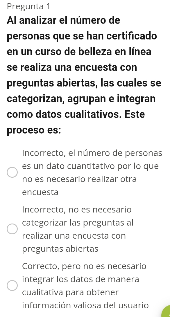 Pregunta 1
Al analizar el número de
personas que se han certificado
en un curso de belleza en línea
se realiza una encuesta con
preguntas abiertas, las cuales se
categorizan, agrupan e integran
como datos cualitativos. Este
proceso es:
Incorrecto, el número de personas
es un dato cuantitativo por lo que
no es necesario realizar otra
encuesta
Incorrecto, no es necesario
categorizar las preguntas al
realizar una encuesta con
preguntas abiertas
Correcto, pero no es necesario
integrar los datos de manera
cualitativa para obtener
información valiosa del usuario