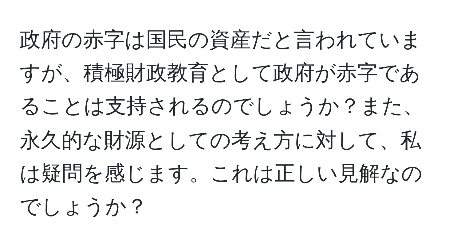 政府の赤字は国民の資産だと言われていますが、積極財政教育として政府が赤字であることは支持されるのでしょうか？また、永久的な財源としての考え方に対して、私は疑問を感じます。これは正しい見解なのでしょうか？