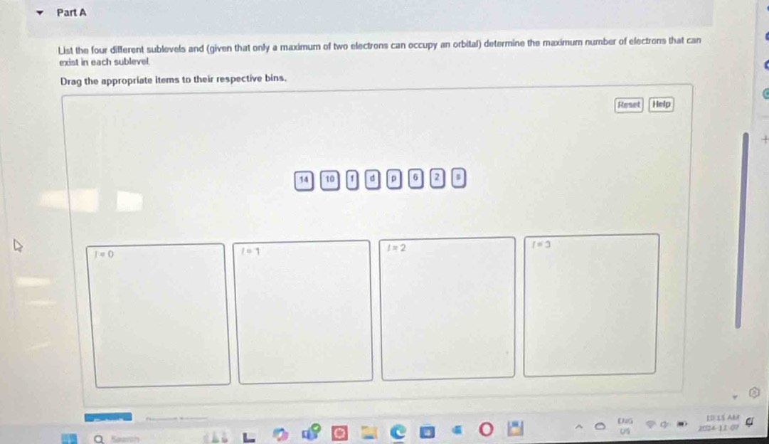 List the four different sublevels and (given that only a maximum of two electrons can occupy an orbital) determine the maximum number of electrons that can 
exist in each sublevel 
Drag the appropriate items to their respective bins. 
Reset Help
14 10 1 d p 6 2
I=0
l=1
l=2
I=3
ID: 15 Ahf 
a Samc 2024-1.1 07