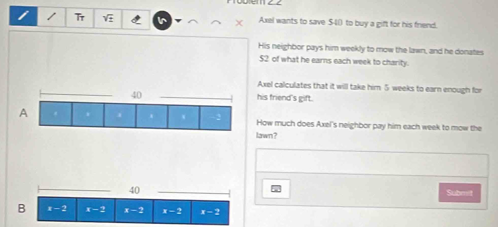 Tr sqrt(x) I Axel wants to save $40 to buy a gift for his friend.
His neighbor pays him weekly to mow the lawn, and he donates
$2 of what he earns each week to charity.
Axel calculates that it will take him 5 weeks to earn enough for
_his friend's gift.
How much does Axel's neighbor pay him each week to mow the
lawn?
_
40
_
Submit
B x-2 x-2 x-2 x-2 x-2