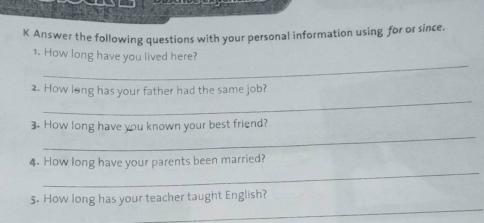 Answer the following questions with your personal information using for or since. 
_ 
1. How long have you lived here? 
_ 
2. How long has your father had the same job? 
_ 
3. How long have you known your best friend? 
_ 
4. How long have your parents been married? 
_ 
5. How long has your teacher taught English?