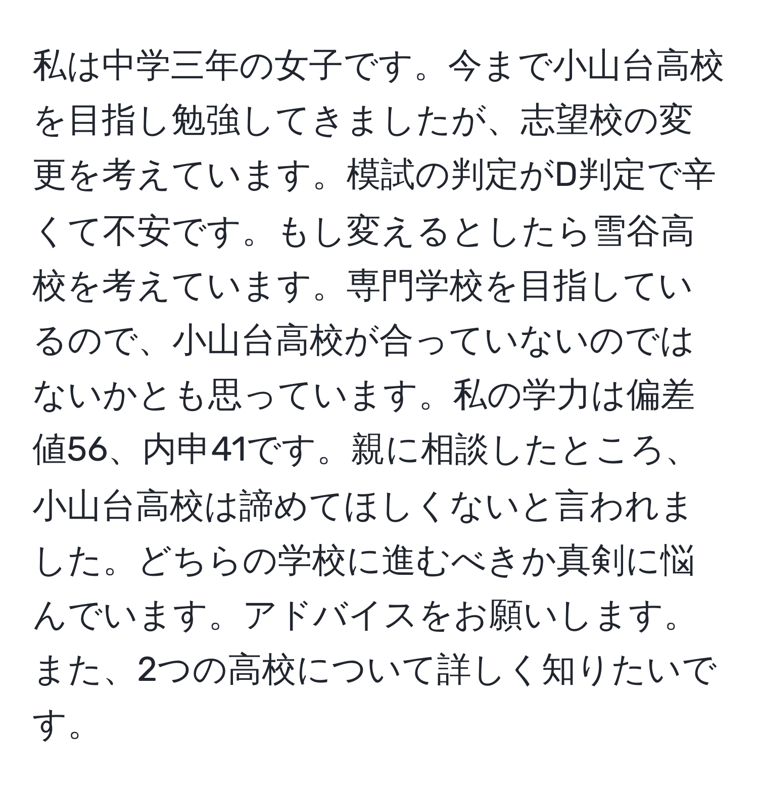 私は中学三年の女子です。今まで小山台高校を目指し勉強してきましたが、志望校の変更を考えています。模試の判定がD判定で辛くて不安です。もし変えるとしたら雪谷高校を考えています。専門学校を目指しているので、小山台高校が合っていないのではないかとも思っています。私の学力は偏差値56、内申41です。親に相談したところ、小山台高校は諦めてほしくないと言われました。どちらの学校に進むべきか真剣に悩んでいます。アドバイスをお願いします。また、2つの高校について詳しく知りたいです。