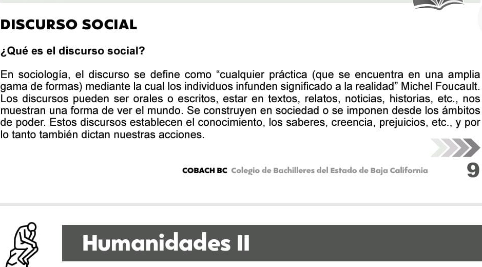 DISCURSO SOCIAL 
¿Qué es el discurso social? 
En sociología, el discurso se define como "cualquier práctica (que se encuentra en una amplia 
gama de formas) mediante la cual los individuos infunden significado a la realidad" Michel Foucault. 
Los discursos pueden ser orales o escritos, estar en textos, relatos, noticias, historias, etc., nos 
muestran una forma de ver el mundo. Se construyen en sociedad o se imponen desde los ámbitos 
de poder. Estos discursos establecen el conocimiento, los saberes, creencia, prejuicios, etc., y por 
lo tanto también dictan nuestras acciones. 
COBACH BC Colegio de Bachilleres del Estado de Baja California 9 
Humanidades II