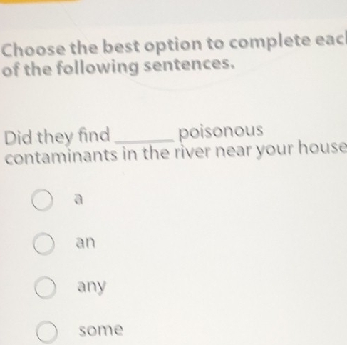 Choose the best option to complete eac
of the following sentences.
Did they find_ poisonous
contaminants in the river near your house
a
an
any
some