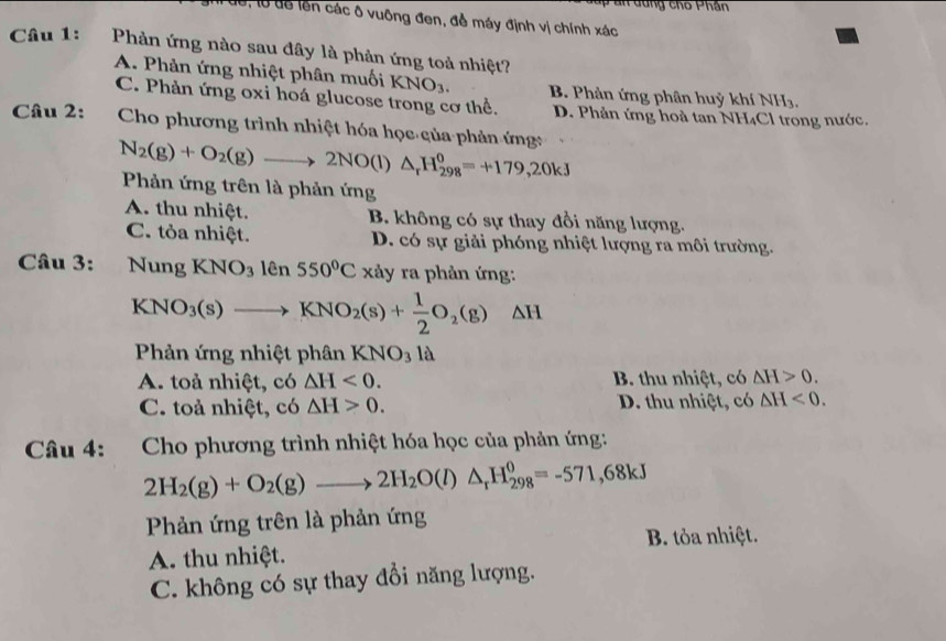 dể, lổ dể lên các ô vuông đen, đề máy định vị chính xác
Câu 1: Phản ứng nào sau đây là phản ứng toả nhiệt?
A. Phản ứng nhiệt phân muối KNO_3. B. Phản ứng phân huỷ khí NH3,
C. Phản ứng oxi hoá glucose trong cơ thể D. Phản ứng hoà tan NH₄Cl trong nước.
Câu 2:  Cho phương trình nhiệt hóa học của phản ứng N_2(g)+O_2(g)to 2NO(l)△ _rH_(298)^0=+179,20kJ
Phản ứng trên là phản ứng
A. thu nhiệt. B. không có sự thay đổi năng lượng.
C. tỏa nhiệt. D. có sự giải phóng nhiệt lượng ra môi trường.
Câu 3: Nung KNO_3 IC 550°C xảy ra phản ứng:
KNO_3(s)to KNO_2(s)+ 1/2 O_2(g)△ H
Phản ứng nhiệt phân KNO_31a
A. toả nhiệt, có △ H<0. B. thu nhiệt, có △ H>0.
C. toả nhiệt, có △ H>0. D. thu nhiệt, có △ H<0.
Câu 4: :Cho phương trình nhiệt hóa học của phản ứng:
2H_2(g)+O_2(g)to 2H_2O(l)△ _rH_(298)^0=-571,68kJ
Phản ứng trên là phản ứng
A. thu nhiệt. B. tỏa nhiệt.
C. không có sự thay đổi năng lượng.