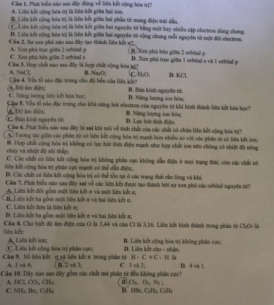 Phát biểu nào sau đây đúng về liên kết cộng hóa trị?
A. Liên kết cộng hóa trị là liên kết giữa hai ion.
B. Liên kết cộng hóa trị là liên kết giữa hai phần tử mang điện trái dầu.
C. Liên kết cộng hóa trị là liên kết giữa hai nguyên tử bằng một hay nhiều cặp electron dùng chung.
D. Liên kết cộng hóa trị là liên kết giữa hai nguyên tử cộng chung mỗi nguyên tử một đôi electron.
Câu 2, Sự xen phủ nào sau đây tạo thành liên kết ?
A. Xen phủ trục giữa 2 orbital p B. Xen phủ bên giữa 2 orbital p
C. Xen phủ bên giữa 2 orbital s D. Xen phù trục giữa 1 orbital s và 1 orbital p
Câu 3. Hợp chất nào sau đây là hợp chất cộng hóa trị?
A. NaCl; B. Na₂O; C H_2O; D. KCl.
Cậu 4. Yếu tổ nào đặc trưng cho độ bền của liên kết?
A. Độ âm điện; B. Bán kính nguyên tử.
C. Năng lượng liên kết hóa học; D. Năng lượng ion hóa;
Cầu 5. Yếu tổ nào đặc trưng cho khả năng hút electron của nguyên tử khi hình thành liên kết hóa học?
A. Độ âm điện; B. Năng lượng ion hóa;
C Bán kính nguyên tử; D. Lực hút tĩnh điện.
Câu 6, Phát biểu nào sau đây là sai khi nói về tính chất của các chất có chứa liên kết cộng hóa trị?
A Tương tác giữa các phân tử có liên kết cộng hóa trị mạnh hơn nhiều so với các phân từ có liên kết ion;
B. Hợp chất cộng hóa trị không có lực hút tĩnh điện mạnh như hợp chất ion nên chúng có nhiệt độ nóng
cháy và nhiệt độ sôi thấp;
C. Các chất có liên kết cộng hóa trị không phân cực không dẫn điện ở mọi trạng thái, còn các chất có
liên kết cộng hóa trị phân cực mạnh có thể dẫn điện;.
D. Các chất có liên kết cộng hóa trị có thể tồn tại ở các trạng thái rằn lông và khí.
Câu 7. Phát biểu nào sau đây sai về các liên kết được tạo thành bởi sự xen phủ các orbital nguyên tử?
A. Liên kết đôi gồm một liên kết σ và một liên kết π;
Ba Liên kết ba gồm một liên kết π và hai liên kết σ,
C. Liên kết đơn là liên kết σ;
D. Liên kết ba gồm một liên kết σ và hai liên kết π;
Câu 8. Cho biết độ âm điện của O là 3,44 và của Cl là 3,16. Liên kết hình thành trong phân tử Cl_2O là
liên kết:
A Liên kết ion; B. Liên kết cộng hóa trị không phân cực;
C. Liên kết cộng hóa trị phân cực; D. Liên kết cho - nhận.
Câu 9. Số liên kết ợ và liên kết π trong phân tử H-Cequiv C-HIh
A. 1 và 4; B.2 và 3; C. 3 và 2; D. 4 và 1.
Câu 10. Dãy nào sau đây gồm các chất mà phân từ đều không phân cực?
A. HCl, CO_2,CH_4 B Cl_2,O_2,N_2;
C. NH₃, Br2, C_2H_4 D. H Br, C_2H_2,C_2H_4