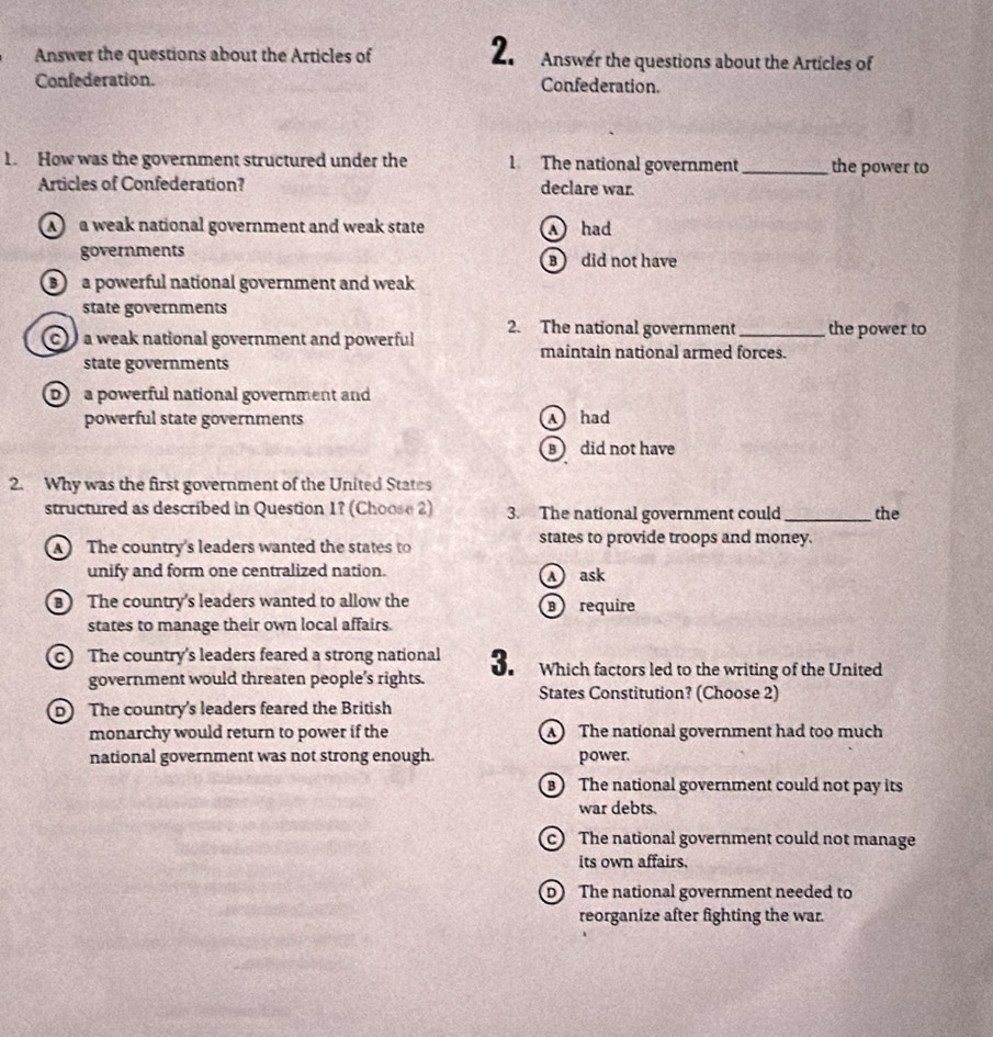 Answer the questions about the Articles of Answer the questions about the Articles of
Confederation. Confederation.
1. How was the government structured under the 1 The national government _the power to
Articles of Confederation? declare war.
a weak national government and weak state A had
governments B did not have
a powerful national government and weak
state governments
c a weak national government and powerful 2. The national government _the power to
maintain national armed forces.
state governments
D a powerful national government and
powerful state governments A had
did not have
2. Why was the first government of the United States
structured as described in Question 1? (Choose 2) 3. The national government could _the
The country's leaders wanted the states to
states to provide troops and money.
unify and form one centralized nation. A ask
The country's leaders wanted to allow the ⑧ require
states to manage their own local affairs.
c The country's leaders feared a strong national 3. Which factors led to the writing of the United
government would threaten people's rights.
States Constitution? (Choose 2)
D The country's leaders feared the British
monarchy would return to power if the The national government had too much
national government was not strong enough. power.
The national government could not pay its
war debts.
c) The national government could not manage
its own affairs.
D The national government needed to
reorganize after fighting the war.