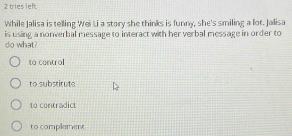 tries left
While Jalisa is telling Wei Li a story she thinks is funny, she's smiling a lot. Jalisa
is using a nonverbal message to interact with her verbal message in order to
do what?
to control
to substitute
to contradict
to complement