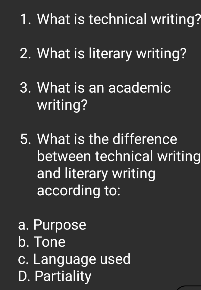 What is technical writing?
2. What is literary writing?
3. What is an academic
writing?
5. What is the difference
between technical writing
and literary writing
according to:
a. Purpose
b. Tone
c. Language used
D. Partiality