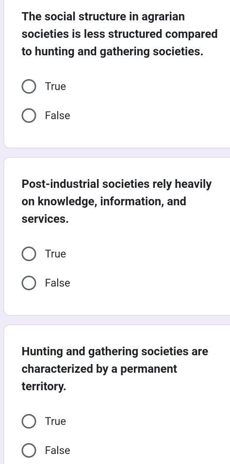 The social structure in agrarian
societies is less structured compared
to hunting and gathering societies.
True
False
Post-industrial societies rely heavily
on knowledge, information, and
services.
True
False
Hunting and gathering societies are
characterized by a permanent
territory.
True
False