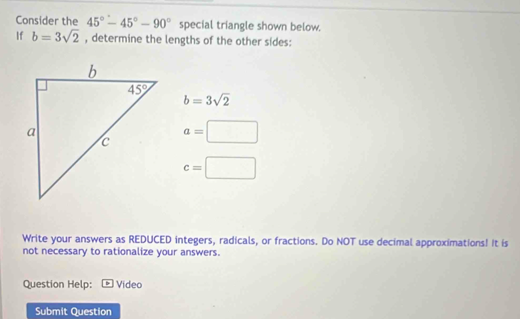 Consider the 45°-45°-90° special triangle shown below.
If b=3sqrt(2) , determine the lengths of the other sides:
b=3sqrt(2)
a=□
c=□
Write your answers as REDUCED integers, radicals, or fractions. Do NOT use decimal approximations! It is
not necessary to rationalize your answers.
Question Help: Video
Submit Question