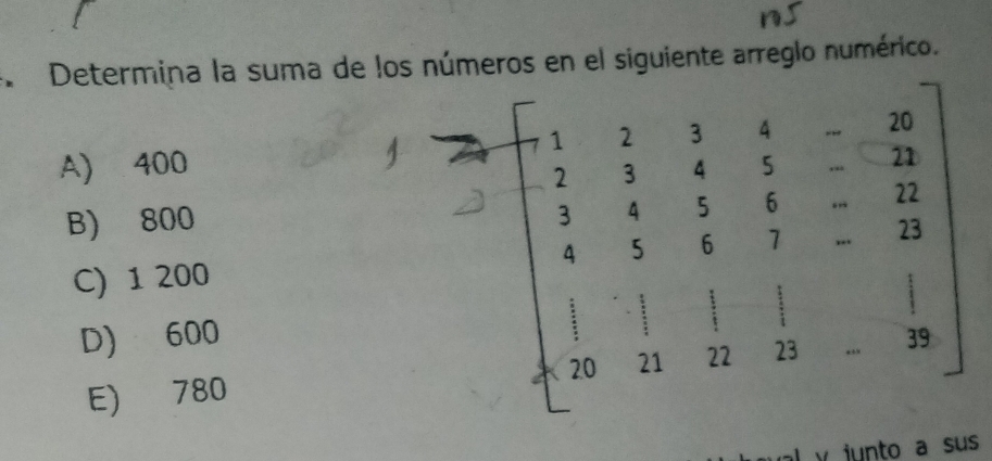 Determina la suma de los números en el siguiente arreglo numérico.
A) 400
B) 800
C) 1 200
D) 600
E) 780
y junto a su