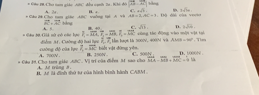 » Câu 28.Cho tam giác ABC đều cạnh 2a. Khi đó beginvmatrix U_-AB&U_AB-AC|-hat ACendvmatrix bằng
A. 2a. B. a. C. asqrt(3). D. 2sqrt(3)a. 
# Cầu 29. Cho tam giác ABC vuông tại A và AB=2, AC=3. Độ dài của vectơ
beginarrayr wun BC+ACendarray bằng
A. 5. B. 40. C. sqrt(13). D. 2sqrt(10). 
Câu 30. Giả sử có các lực F_1=MA, F_2=MB, F_3=MC cùng tác động vào một vật tại
điểm M. Cường độ hai lực F_1, F_2 lần lượt là 300N, 400N và AMB=90°. Tìm
cường độ của lực F_3=beginarrayr wurs MCendarray biết vật đứng yên.
A. 700N. B. 250N. C. 500N. D. 1000N.
Câu 31.Cho tam giác ABC. Vị trí của điểm M sao cho MA-MB+MC=0 là
A. M trùng B.
B. M là đỉnh thứ tư của hình bình hành CABM .