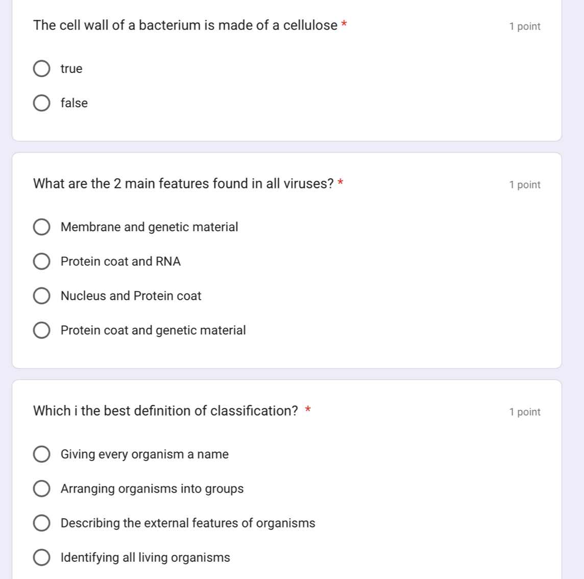 The cell wall of a bacterium is made of a cellulose * 1 point
true
false
What are the 2 main features found in all viruses? * 1 point
Membrane and genetic material
Protein coat and RNA
Nucleus and Protein coat
Protein coat and genetic material
Which i the best definition of classification? * 1 point
Giving every organism a name
Arranging organisms into groups
Describing the external features of organisms
Identifying all living organisms