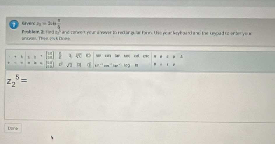 Given: z_2=2cis π /5 
Problem 2: Find z_2^(3 and convert your answer to rectangular form. Use your keyboard and the keypad to enter your 
answer. Then click Done.
· · t s≥ ^*) beginbmatrix aa^0)endbmatrix frac ∩ ()DO]0 (0 sin cos tar sec cot csc...^ = a= (frac (□)^0 88^m□ )0^0sqrt(0)|o|0| 0|endarray | sin^(-1)cos^(-1)tan^(-1) log In beginarrayr π □ a&mu  encloseendvmatrix  ^
z_2^5=
Done