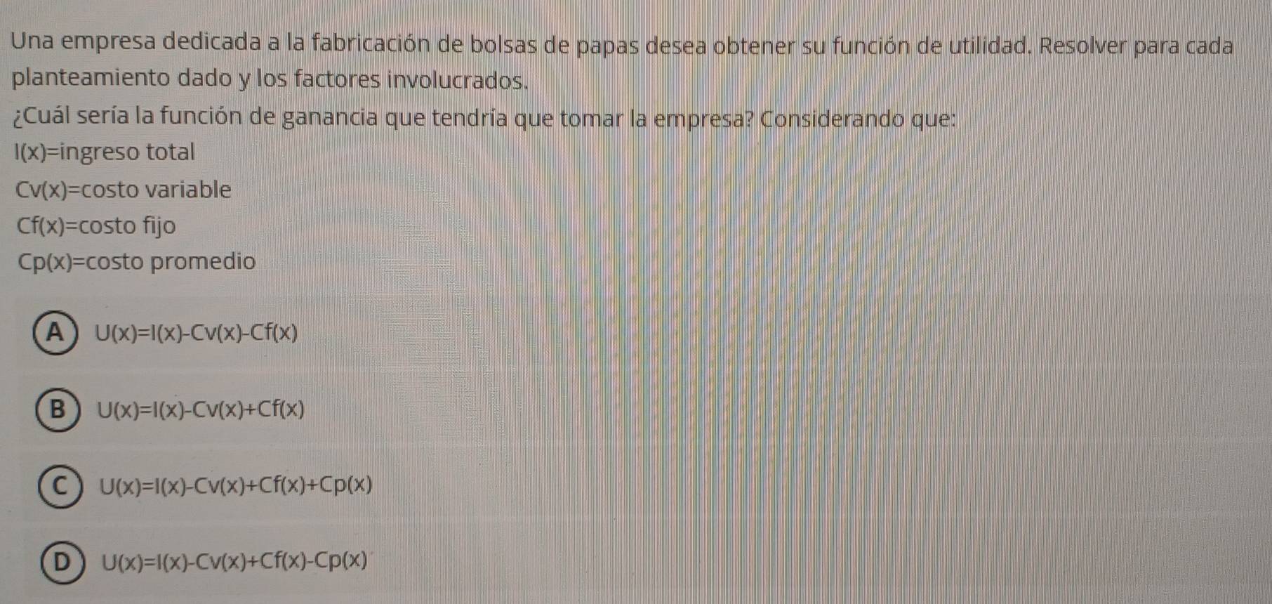 Una empresa dedicada a la fabricación de bolsas de papas desea obtener su función de utilidad. Resolver para cada
planteamiento dado y los factores involucrados.
¿Cuál sería la función de ganancia que tendría que tomar la empresa? Considerando que:
I(x)= ingreso total
Cv(x)= costo variable
Cf(x)= costo fijo
Cp(x)= costo prom edio
A U(x)=I(x)-Cv(x)-Cf(x)
B U(x)=I(x)-Cv(x)+Cf(x)
C U(x)=I(x)-Cv(x)+Cf(x)+Cp(x)
D U(x)=I(x)-Cv(x)+Cf(x)-Cp(x)