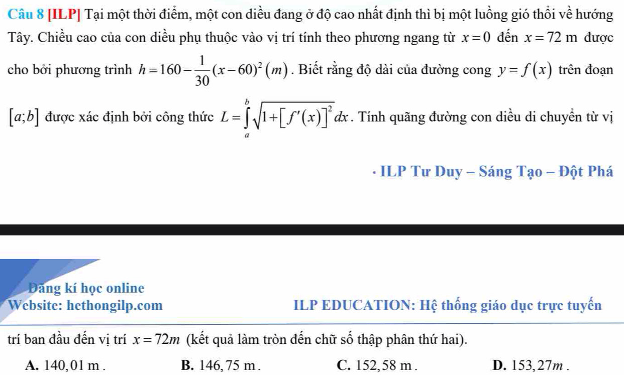 [ILP] Tại một thời điểm, một con diều đang ở độ cao nhất định thì bị một luồng gió thổi về hướng
Tây. Chiều cao của con diều phụ thuộc vào vị trí tính theo phương ngang từ x=0 đến x=72m được
cho bởi phương trình h=160- 1/30 (x-60)^2(m). Biết rằng độ dài của đường cong y=f(x) trên đoạn
[a;b] được xác định bởi công thức L=∈tlimits _a^(bsqrt(1+[f'(x)]^2))dx. Tính quãng đường con diều di chuyển từ vị
- ILP Tư Duy - Sáng Tạo - Đột Phá
Đăng kí học online
Website: hethongilp.com ILP EDUCATION: Hệ thống giáo dục trực tuyến
trí ban đầu đến vị trí x=72m (kết quả làm tròn đến chữ số thập phân thứ hai).
A. 140,01 m. B. 146, 75 m. C. 152,58 m. D. 153,27m.