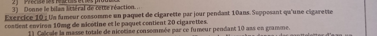 ''Précise les réactis et les produi 
3) Donne le bilan littéral de cette réaction. 
Exercice 10 : Un fumeur consomme un paquet de cigarette par jour pendant 10ans. Supposant qu'une cigarette 
contient environ 10mg de nicotine et le paquet contient 20 cigarettes. 
1) Calcule la masse totale de nicotine consommée par ce fumeur pendant 10 ans en gramme.