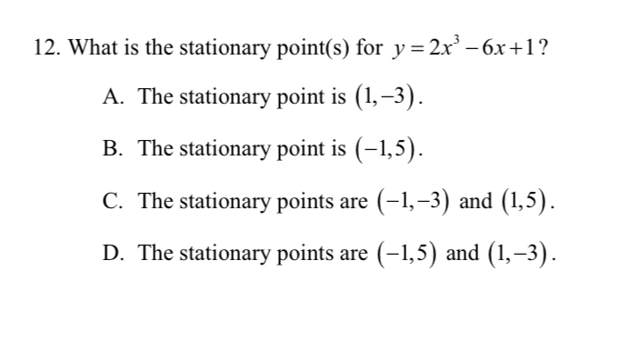 What is the stationary point(s) for y=2x^3-6x+1 ?
A. The stationary point is (1,-3).
B. The stationary point is (-1,5).
C. The stationary points are (-1,-3) and (1,5).
D. The stationary points are (-1,5) and (1,-3).