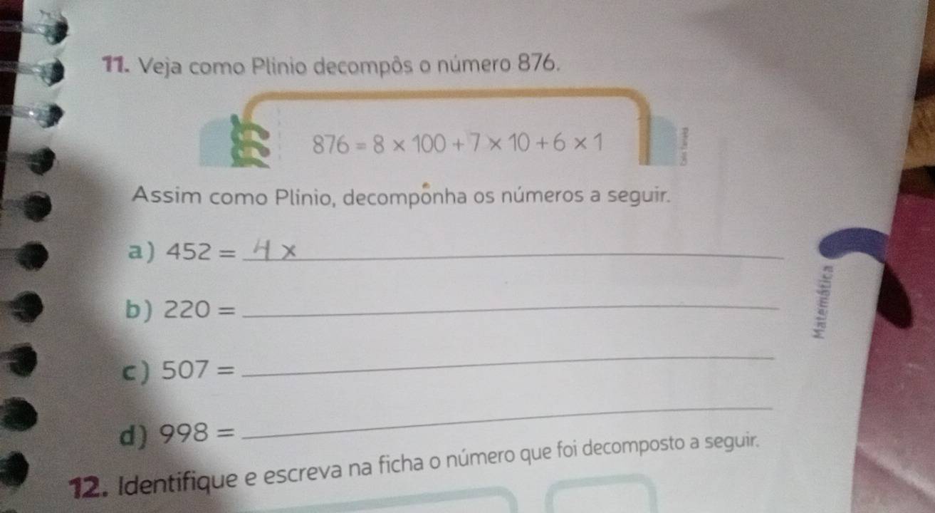 Veja como Plinio decompôs o número 876.
876=8* 100+7* 10+6* 1
3 
Assim como Plínio, decomponha os números a seguir. 
a) 452= _ 
b) 220= _ 
E 
C ) 507=
_ 
d) 998=
_ 
12. Identifique e escreva na ficha o número que foi decomposto a seguir.