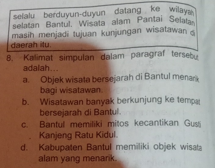 selalu berduyun-duyun datang ke wilayah
selatan Bantul. Wisata alam Pantai Selatan
masih menjadi tujuan kunjungan wisatawan di
daerah itu.
8. Kalimat simpulan dalam paragraf tersebut
adalah...
a. Objek wisata bersejarah di Bantul menarik
bagi wisatawan.
b. Wisatawan banyak berkunjung ke tempat
bersejarah di Bantul.
c. Bantul memiliki mitos kecantikan Gusti
Kanjeng Ratu Kidul.
d. Kabupaten Bantul memiliki objek wisata
alam yang menarik.