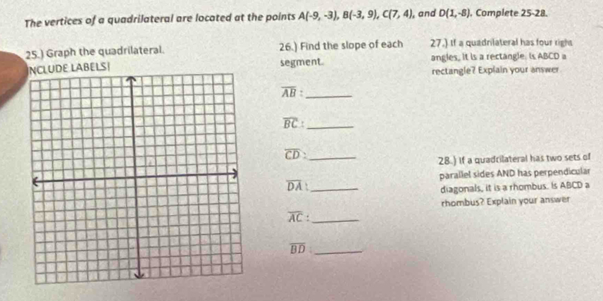 The vertices of a quadrilateral are located at the points A(-9,-3), B(-3,9), C(7,4) , and D(1,-8) , Complete 25-28. 
25.) Graph the quadrilateral. 26.) Find the slope of each 27.) If a quadrilateral has four right 
ELS| segment. angles. It is a rectangle. is ABCD a 
rectangle? Explain your answer 
_ overline AB
_ overline BC :
overline CD _ 
28.) If a quadrilateral has two sets of 
parallel sides AND has perpendicular
overline DA _ 
diagonals, it is a rhombus. Is ABCD a 
rhombus? Explain your answer
overline AC._ 
_ overline BD