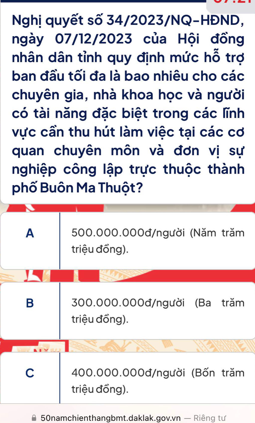 Nghị quyết số 34/2023/NQ-HĐND,
ngày 07/12/2023 của Hội đồng
nhân dân tỉnh quy định mức hỗ trợ
ban đầu tối đa là bao nhiêu cho các
chuyên gia, nhà khoa học và người
có tài năng đặc biệt trong các lĩnh
vực cần thu hút làm việc tại các cơ
quan chuyên môn và đơn vị sự
nghiệp công lập trực thuộc thành
phố Buôn Ma Thuột?
A 500.000.000đ /người (Năm trăm
triệu đồng).
B 300.000.000đ/ người (Ba trăm
triệu đồng).
C 400.000.000đ /người (Bốn trăm
triệu đồng).
50namchienthangbmt.daklak.gov.vn — Riêng tư