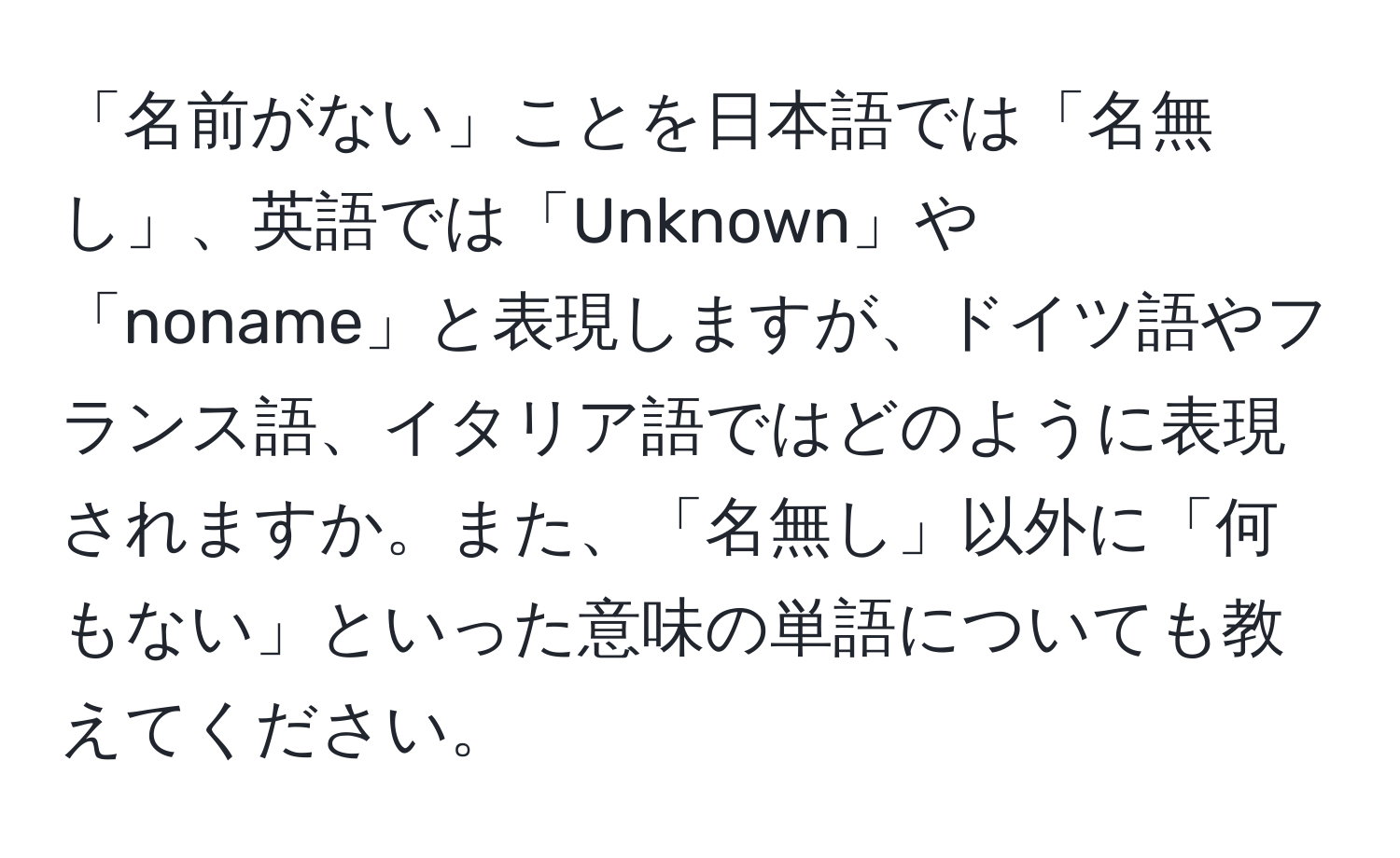 「名前がない」ことを日本語では「名無し」、英語では「Unknown」や「noname」と表現しますが、ドイツ語やフランス語、イタリア語ではどのように表現されますか。また、「名無し」以外に「何もない」といった意味の単語についても教えてください。