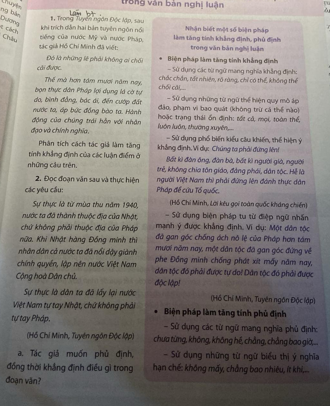 trong văn bàn nghị luận
eu
Chuyện
ng bản
Dương
1. Trong Tuyến ngôn Độc lập, sau .
t cách
khi trích dẫn hai bản tuyên ngôn nổi Nhận biết một số biện pháp
Châu
tiếng của nước Mỹ và nước Pháp, làm tăng tính khẳng định, phủ định
tác giả Hồ Chí Minh đã viết: trong văn bản nghị luận
Đó là những lẽ phải không ai chối Biện pháp làm tăng tính khẳng định
cãi được. - Sử dụng các từ ngữ mang nghĩa khẳng định:
chắc chắn, tất nhiên, rõ ràng, chỉ có thể, không thể
Thế mà hơn tám mươi năm nay, chối cāãi,...
bọn thực dân Pháp lợi dụng lá cờ tự
do, bình đẳng, bác ái, đến cướp đất - Sử dụng những từ ngữ thể hiện quy mô áp
đảo, phạm vi bao quát (không trừ cá thể nào)
nước ta, áp bức đồng bào ta. Hành  hoặc trạng thái ổn định: tất cả, mọi, toàn thể,
động của chúng trái hần với nhân luôn luôn, thường xuyên,...
đạo và chính nghĩa.
- Sử dụng phổ biến kiểu câu khiến, thể hiện ý
Phân tích cách tác giả làm tăng khẳng định. Ví dụ: Chúng ta phải đứng lên!
tính khẳng định của các luận điểm ở Bất kì đàn ông, đàn bà, bất kì người già, người
những câu trên. trẻ, không chia tôn giáo, đảng phái, dân tộc. Hẻ là
2. Đọc đoạn văn sau và thực hiện người Việt Nam thì phải đứng lên đánh thực dân
các yêu cầu: Pháp để cứu Tổ quốc.
Sự thực là từ mùa thu năm 1940,
(Hồ Chí Minh, Lời kêu gọi toàn quốc kháng chiến)
nước ta đã thành thuộc địa của Nhật,  - Sử dụng biện pháp tu từ điệp ngữ nhấn
chứ không phải thuộc địa của Pháp  mạnh ý được khẳng định. Ví dụ: Một dân tộc
hữa. Khi Nhật hàng Đồng minh thì đã gan góc chống ách nô lệ của Pháp hơn tám
nhân dân cả nước ta đã nổi dậy giành mươi năm nay, một dân tộc đã gan góc đứng về
chính quyền, lập nên nước Việt Nam
phe Đồng minh chống phát xít mấy năm nay,
dân tộc đó phải được tự do! Dân tộc đó phải được
Cộng hoà Dân chủ. độc lập!
Sự thực là dân ta đã lấy lại nước  (Hồ Chí Minh, Tuyên ngôn Độc lập)
Việt Nam tự tay Nhật, chứ không phải Biện pháp làm tăng tính phủ định
tự tay Pháp.
- Sử dụng các từ ngữ mang nghĩa phủ định:
(Hồ Chí Minh, Tuyên ngôn Độc lập) chưa từng, không, không hề, chẳng, chẳng bao giờ,...
a. Tác giả muốn phủ định, - Sử dụng những từ ngữ biểu thị ý nghĩa
đồng thời khẳng định điều gì trong  hạn chế: không mấy, chẳng bao nhiêu, ít khi,...
đoạn văn?