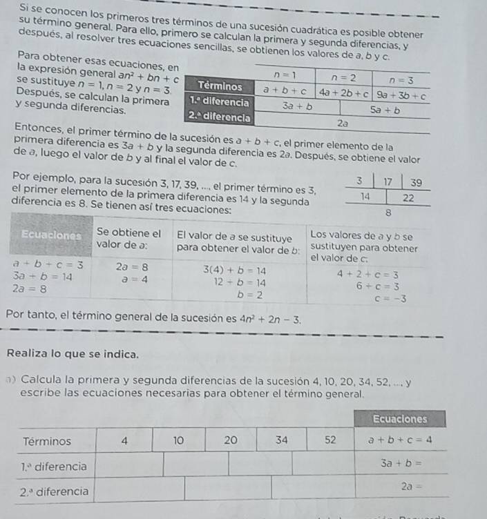 Si se conocen los primeros tres términos de una sucesión cuadrática es posible obtener
su término general. Para ello, primero se calculan la primera y segunda diferencias, y
después, al resolver tres ecuaciones sencillas, se obtienen los valores de a, b y c.
Para obtener esas ecuaciones
la expresión general an^2+bn+c
se sustituye n=1,n=2yn=3
Después, se calculan la primer
y segunda diferencias. 
Entonces, el primer término decesión es a+b+c , el primer elemento de la
primera diferencia es 3a+b y la segunda diferencia es 2ª. Después, se obtiene el valor
de a, luego el valor de b y al final el valor de c.
Por ejemplo, para la sucesión 3, 17, 39, ..., el primer término es 3,
el primer elemento de la primera diferencia es 14 y la segunda
diferencia es 8. Se tienen así tres ecu
Por tanto, el término general de la sucesión es 4n^2+2n-3.
Realiza lo que se indica.
) Calcula la primera y segunda diferencias de la sucesión 4, 10, 20, 34, 52, ..., y
escribe las ecuaciones necesarias para obtener el término general.