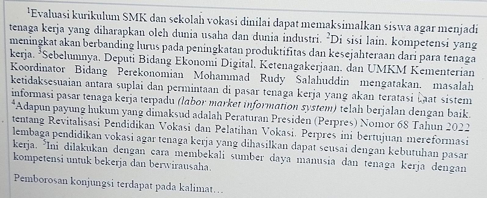 ¹Evaluasi kurikulum SMK dan sekolah vokasi dinilai dapat memaksimalkan siswa agar menjadi 
tenaga kerja yang diharapkan oleh dunia usaha dan dunia industri. ²Di sisi lain. kompetensi yang 
meningkat akan berbanding lurus pada peningkatan produktifitas dan kesejahteraan dari para tenaga 
kerja. ³Sebelumnya. Deputi Bidang Ekonomi Digital. Ketenagakerjaan. dan UMKM Kementerian 
Koordinator Bidang Perekonomian Mohammad Rudy Salahuddin mengatakan. masalah 
ketidaksesuaian antara suplai dan permintaan di pasar tenaga kerja yang akan teratasi Laat sistem 
informasi pasar tenaga kerja terpadu (labor market information system) telah berjalan dengan baik. 
*Adapun payung hukum yang dimaksud adalah Peraturan Presiden (Perpres) Nomor 68 Tahun 2022 
tentang Revitalisasi Pendidikan Vokasi dan Pelatihan Vokasi. Perpres ini bertujuan mereformasi 
lembaga pendidikan vokasi agar tenaga kerja yang dihasilkan dapat seusai dengan kebutuhan pasar 
kerja. *Ini dilakukan dengan cara membekali sumber daya manusia dan tenaga kerja dengan 
kompetensi untuk bekerja dan berwirausaha. 
Pemborosan konjungsi terdapat pada kalimat…