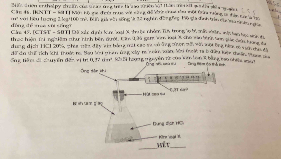 Biến thiên enthalpy chuẩn của phản ứng trên là bao nhiêu kJ? (Làm tròn kết quả đến phần nguyên).
Câu 46. [KNTT - SBT] Một hộ gia đình mua vôi sống đế khử chua cho một thửa ruộng có diện tích là 720
m^2 với liều lượng 2 kg/ 100m^2 3. Biết giá vôi sống là 20 nghìn đồng/kg. Hộ gia đình trên cần bao nhiều nghiìn
đồng để mua vôi sống?
Câu 47. [CTST - SBT] Để xác định kim loại X thuộc nhóm IIA trong lọ bị mất nhãn, một bạn học sinh đã
thực hiện thí nghiệm như hình bên dưới. Cân 0,36 gam kim loại X cho vào bình tam giác chúa lượng dư
dung dịch HCl 20%, phía trên đậy kín bằng nút cao su có ống nhọn nối với một ống tiêm có vạch chia độ
để đo thể tích khí thoát ra. Sau khi phản ứng xảy ra hoàn toàn, khí thoát ra ở điều kiện chuấn. Piston của
ống tiêm di chuyển đến vị trí 0,37dm^3.  Khối lượng nguyên tử của kim loại X bằng bao nhiều amu?