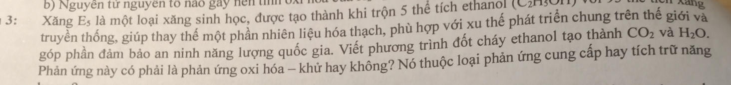 Nguyên từ nguyên to nào gày nện tn ox 
3: Xăng E_5 là một loại xăng sinh học, được tạo thành khi trộn 5 thể tích ethanol (CHOH) 
Xang 
truyền thống, giúp thay thế một phần nhiên liệu hóa thạch, phù hợp với xu thế phát triển chung trên thế giới và 
góp phần đảm bảo an ninh năng lượng quốc gia. Viết phương trình đốt cháy ethanol tạo thành CO_2 và H_2O. 
Phản ứng này có phải là phản ứng oxi hóa - khử hay không? Nó thuộc loại phản ứng cung cấp hay tích trữ năng