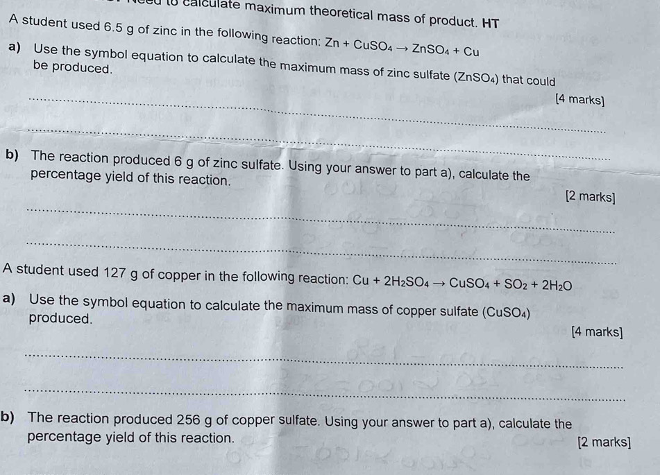 to calculate maximum theoretical mass of product. HT 
A student used 6.5 g of zinc in the following reaction: Zn+CuSO_4to ZnSO_4+Cu
a) Use the symbol equation to calculate the maximum mass of zinc sulfate (ZnSO₄) that could 
_ 
be produced. [4 marks] 
_ 
b) The reaction produced 6 g of zinc sulfate. Using your answer to part a), calculate the 
_ 
percentage yield of this reaction. [2 marks] 
_ 
A student used 127 g of copper in the following reaction: Cu+2H_2SO_4to CuSO_4+SO_2+2H_2O
a) Use the symbol equation to calculate the maximum mass of copper sulfate (CuSO_4)
produced. [4 marks] 
_ 
_ 
b) The reaction produced 256 g of copper sulfate. Using your answer to part a), calculate the 
percentage yield of this reaction. [2 marks]