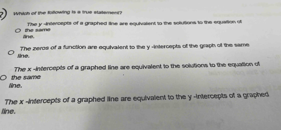 Which of the following is a true statement?
The y -intercepts of a graphed line are equivalent to the solutions to the equation of
the same
line.
The zeros of a function are equivalent to the y -intercepts of the graph of the same
line.
The x -intercepts of a graphed line are equivalent to the solutions to the equation of
the same
line.
The x -intercepts of a graphed line are equivalent to the y -intercepts of a graphed
line.