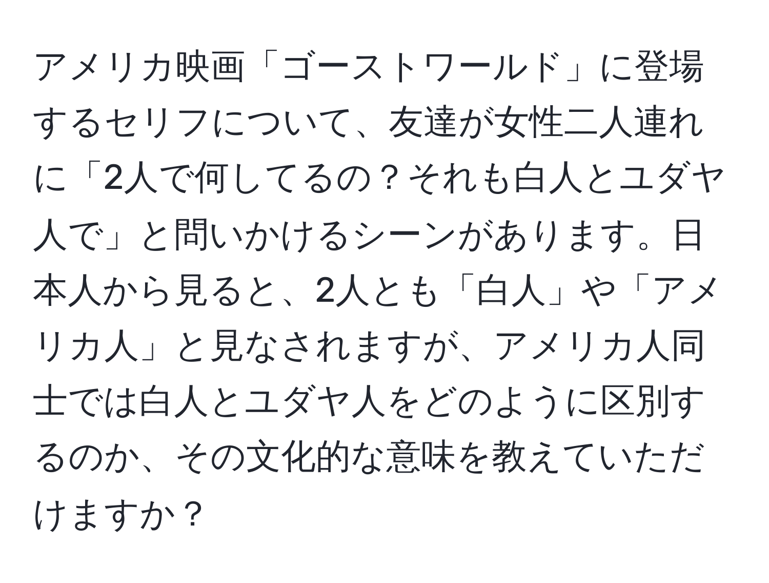 アメリカ映画「ゴーストワールド」に登場するセリフについて、友達が女性二人連れに「2人で何してるの？それも白人とユダヤ人で」と問いかけるシーンがあります。日本人から見ると、2人とも「白人」や「アメリカ人」と見なされますが、アメリカ人同士では白人とユダヤ人をどのように区別するのか、その文化的な意味を教えていただけますか？