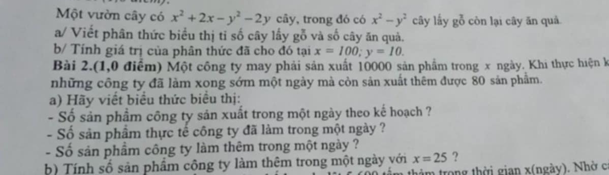 Một vườn cây có x^2+2x-y^2-2y cây, trong đó có x^2-y^2 cây lấy g^(frac 2)0 còn lại cây ăn quả 
a/ Viết phân thức biểu thị tỉ số cây lấy gỗ và số cây ăn quả. 
b/ Tính giá trị của phân thức đã cho đó tại x=100; y=10. 
Bài 2.(1,0 điểm) Một công ty may phải sản xuất 10000 sản phẩm trong x ngày. Khi thực hiện k 
những công ty đã làm xong sớm một ngày mà còn sản xuất thêm được 80 sản phẩm. 
a) Hãy viết biểu thức biểu thị: 
- Số sản phẩm công ty sản xuất trong một ngày theo kế hoạch ? 
- Số sản phầm thực tế công ty đã làm trong một ngày ? 
- Số sản phầm công ty làm thêm trong một ngày ? 
b) Tính số sản phẩm công ty làm thêm trong một ngày với x=25 ? 
thảm trong thời gian x (ngày). Nhờ c