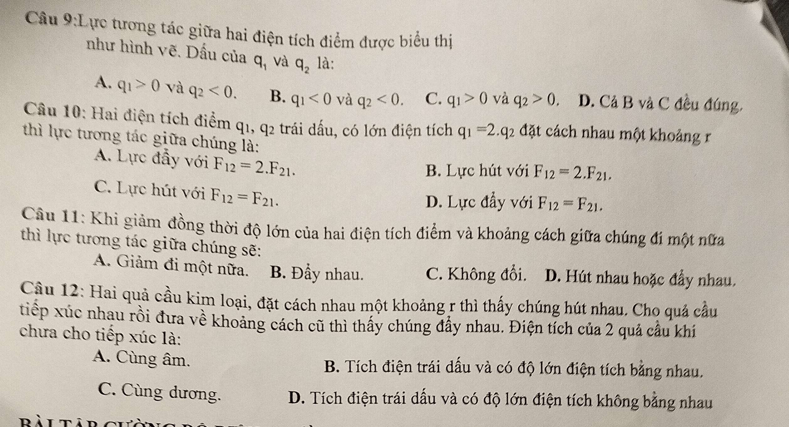 Lực tương tác giữa hai điện tích điểm được biểu thị
như hình vẽ. Dấu của q, và q_2 là:
A. q_1>0 và q_2<0. B. q_1<0</tex> và q_2<0. C. q_1>0 và q_2>0. D. Cả B và C đều đúng.
Câu 10: Hai điện tích điểm q1, q2 trái dấu, có lớn điện tích q_1=2.q_2 đặt cách nhau một khoảng r
thì lực tương tác giữa chúng là:
A. Lực đẫy với F_12=2.F_21.
B. Lực hút với F_12=2.F_21.
C. Lực hút với F_12=F_21.
D. Lực đầy với F_12=F_21.
Câu 11: Khi giảm đồng thời độ lớn của hai điện tích điểm và khoảng cách giữa chúng đí một nữa
thì lực tương tác giữa chúng sẽ:
A. Giảm đi một nữa. B. Đẩy nhau. D. Hút nhau hoặc đầy nhau.
C. Không đổi.
Câu 12: Hai quả cầu kim loại, đặt cách nhau một khoảng r thì thấy chúng hút nhau. Cho quả cầu
tiếp xúc nhau rồi đưa về khoảng cách cũ thì thấy chúng đấy nhau. Điện tích của 2 quả cầu khi
chưa cho tiếp xúc là:
A. Cùng âm. B. Tích điện trái dấu và có độ lớn điện tích bảng nhau.
C. Cùng dương. D. Tích điện trái dấu và có độ lớn điện tích không bằng nhau