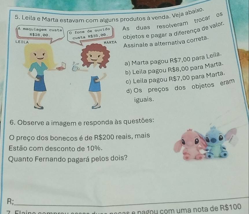 Leila e Marta estavamom alguns produtos à venda. Veja abaixo.
As duas resolveram trocar os
objetos e pagar a diferença de valor.
Assinale a alternativa correta.
a) Marta pagou R$7,00 para Leila.
b) Leila pagou R$8,00 para Marta.
c) Leila pagou R$7,00 para Marta.
d) Os preços dos objetos eram
iguais.
6. Observe a imagem e responda às questões:
O preço dos bonecos é de R$200 reais, mais
Estão com desconto de 10%.
Quanto Fernando pagará pelos dois?
R;_
a noças e nagou com uma nota de R$100