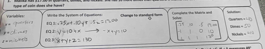 Mamka has 317:00 in quarters, ummes, and mck 
type of coin does she have? 
Variables: Write the System of Equations: Change to standard form Complete the Matrix and Solution: 
Solve:
x=
EQ 1: Quarters
y= EQ 2: Dimes =
Nickels =
z=
EQ 3:
49°